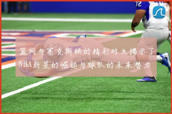 篮网与塞克斯顿的精彩对决揭示了NBA新星的崛起与球队的未来潜力