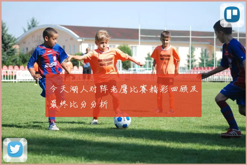 今天湖人对阵老鹰比赛精彩回顾及最终比分分析