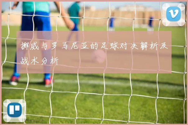 挪威与罗马尼亚的足球对决解析及战术分析