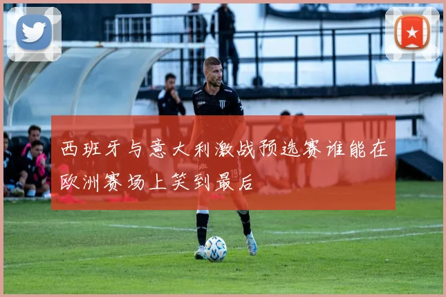 西班牙与意大利激战预选赛谁能在欧洲赛场上笑到最后