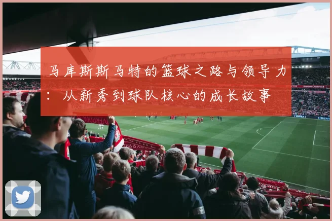 马库斯斯马特的篮球之路与领导力：从新秀到球队核心的成长故事
