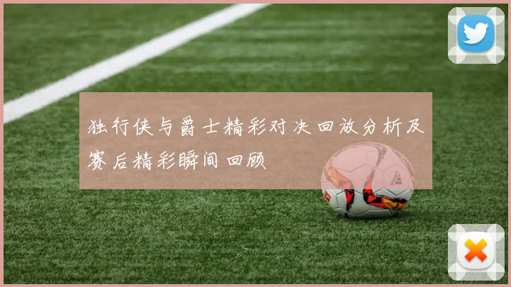 独行侠与爵士精彩对决回放分析及赛后精彩瞬间回顾