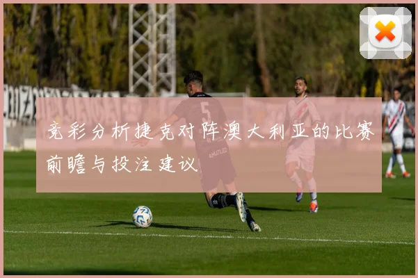 竞彩分析捷克对阵澳大利亚的比赛前瞻与投注建议